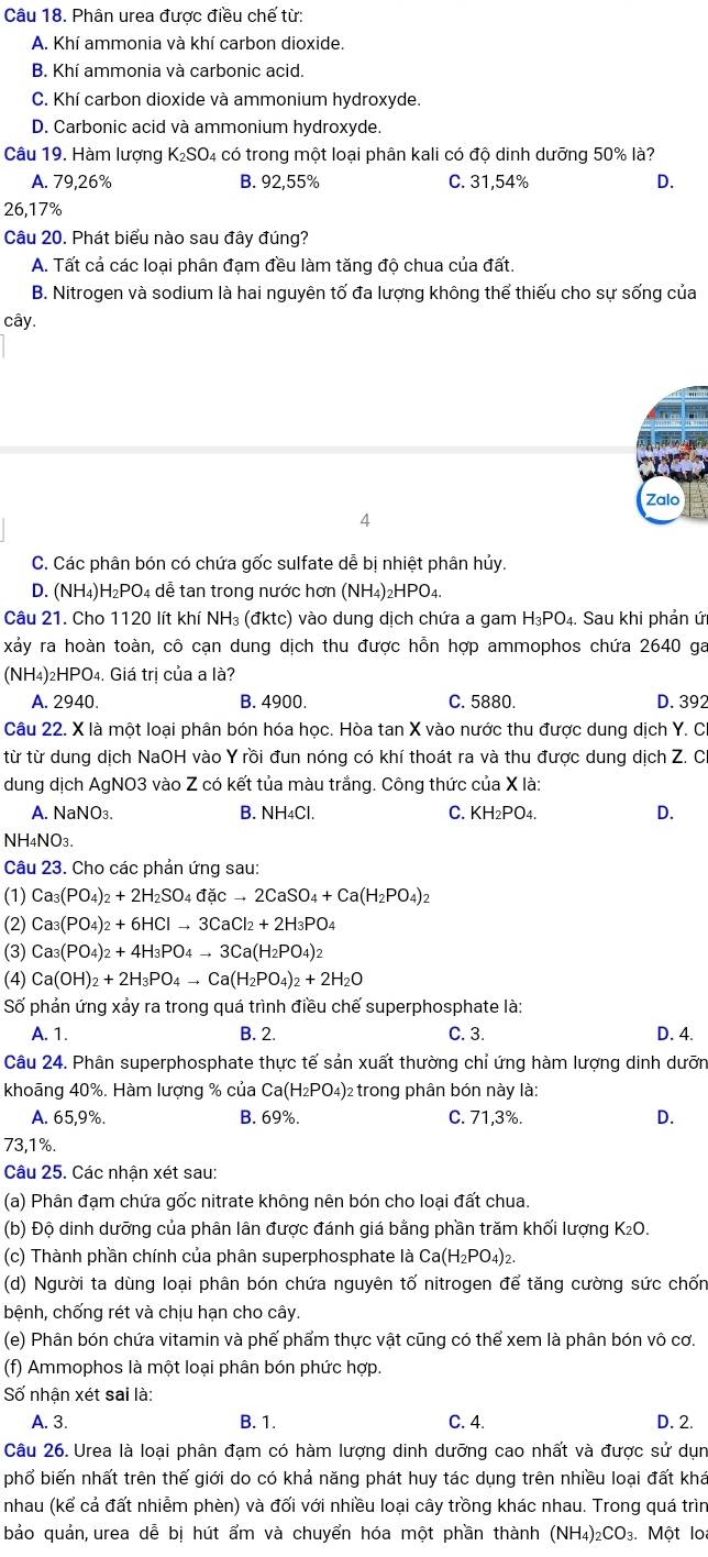 Phân urea được điều chế từ:
A. Khí ammonia và khí carbon dioxide.
B. Khí ammonia và carbonic acid.
C. Khí carbon dioxide và ammonium hydroxyde.
D. Carbonic acid và ammonium hydroxyde.
Câu 19. Hàm lượng K; SO 4 có trong một loại phân kali có độ dinh dưỡng 50% là?
A. 79,26% B. 92,55% C. 31,54% D.
26,17%
Câu 20. Phát biểu nào sau đây đúng?
A. Tất cả các loại phân đạm đều làm tăng độ chua của đất.
B. Nitrogen và sodium là hai nguyên tố đa lượng không thể thiếu cho sự sống của
cây.
Zalo
4
C. Các phân bón có chứa gốc sulfate dễ bị nhiệt phân hủy
D. (NH₄)H₂PO4 dễ tan trong nước hơn (NH₄)₂HPO₄.
Câu 21. Cho 1120 lít khí NH₃ (đktc) vào dung dịch chứa a gam H_3PO_4. Sau khi phản ứ
xảy ra hoàn toàn, cô cạn dung dịch thu được hỗn hợp ammophos chứa 2640 ga
(NH4)2HPO4. Giá trị của a là?
A. 2940. B. 4900. C. 5880. D. 392
Câu 22. X là một loại phân bón hóa học. Hòa tan X vào nước thu được dung dịch Y. C.
từ từ dung dịch NaOH vào Y rồi đun nóng có khí thoát ra và thu được dung dịch Z. Ch
dung dịch AgNO3 vào Z có kết tủa màu trắng. Công thức của X là:
A. NaNO₃. B. NH4Cl. C. KH₂PO4. D.
NH4NO3.
Câu 23. Cho các phản ứng sau:
(1) Ca_3(PO_4)_2+2H_2SO_4dicto 2CaSO_4+Ca(H_2PO_4)_2
(2) Ca_3(PO_4)_2+6HClto 3CaCl_2+2H_3PO_4
(3) Ca_3(PO_4)_2+4H_3PO_4to 3Ca(H_2PO_4)_2
(4) Ca(OH)_2+2H_3PO_4to Ca(H_2PO_4)_2+2H_2O
Số phản ứng xảy ra trong quá trình điều chế superphosphate là:
A. 1. B. 2. C. 3. D. 4.
Câu 24. Phân superphosphate thực tế sản xuất thường chỉ ứng hàm lượng dinh dưỡn
khoāng 40%. Hàm lượng % của Ca(H_2PO_4 )2 trong phân bón này là:
A. 65,9%. B. 69%. C. 71,3%. D.
73,1%.
Câu 25. Các nhận xét sau:
(a) Phân đạm chứa gốc nitrate không nên bón cho loại đất chua.
(b) Độ dinh dưỡng của phân lân được đánh giá bằng phần trăm khối lượng K₂O.
(c) Thành phần chính của phân superphosphate là Ca(H_2PO_4)_2.
(d) Người ta dùng loại phân bón chứa nguyên tố nitrogen để tăng cường sức chốn
bệnh, chống rét và chịu hạn cho cây.
(e) Phân bón chứa vitamin và phế phẩm thực vật cũng có thể xem là phân bón vô cơ.
(f) Ammophos là một loại phân bón phức hợp.
Số nhận xét sai là:
A. 3. B. 1. C. 4. D. 2.
Câu 26. Urea là loại phân đạm có hàm lượng dinh dưỡng cao nhất và được sử dụn
phổ biến nhất trên thế giới do có khả năng phát huy tác dụng trên nhiều loại đất khá
nhau (kể cả đất nhiễm phèn) và đối với nhiều loại cây trồng khác nhau. Trong quá trìn
bảo quản urea dễ bi hút ẩm và chuyển hóa một phần thành (NH_4)_2CO_3 Một lo