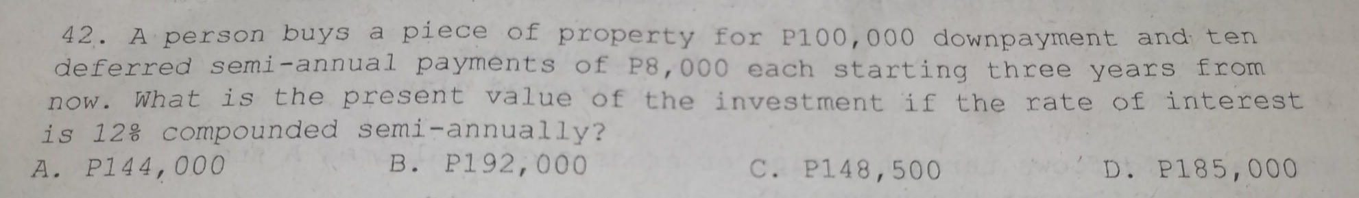 A person buys a piece of property for P100,000 downpayment and ten
deferred semi-annual payments of P8,000 each starting three years from
now. What is the present value of the investment if the rate of interest
is 12 & compounded semi-annually?
A. P144,000 B. P192,000 C. P148,500 D. P185,000