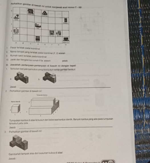 Perhatikan gambar di ba 7 - 105 
Pasar terletak pada koordinat_ 
Nama tempal yang terletak pada koordinat (F,2) adalah 
Rumah sakit terietak pada koordinat_ 
10. Jarak dari bengkel ke rumah Fia adalah petak 
III. Jawablah pertanyaan-pertanyaan di bawah ini dengan tepati 
1. Tentukan banyaknya kubus yang menyusun seliap gambar benikut! 
a. b. 
Jawab_ 
2. Perhatikan gambar di bawah ini! 
Tamgnslam Kümlun 
Xarivs (derck 1 
1 
1 
3 
Tumpukan kardus di atas tersusun dar beberapa karðus identik. Banyak kardus yang adə padə tumpukan. 
tersebut yaitu ada .... 
Jawab : 
_ 
3. Perhatikan gambar di bawah ini! 
Gambarlah tampak atas dari susunan kubus di atas! 
Jawab