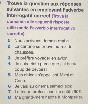 Trouve la question aux réponses 
suivantes en employant l’adverbe 
interrogatif correct (Trova la 
domanda alle seguenti risposte 
utilizzando l’avverbio interrogativo 
corretto). 
1 Nous arrivons demain matin. 
2 La cantine se trouve au rez de 
chaussée. 
3 Je préfère voyager en avion. 
4 Je suis triste parce que j'ai beau- 
coup de devoirs ! 
5 Mes chiens s'appellent Mimì et 
Coco. 
6 Je vais au cinéma samedi soir. 
7 La tenue professionnelle coûte 90€. 
8 Ma grand-mère habite à Montpellier.