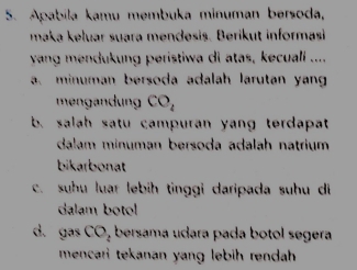 Apabila kamu membuka minuman bersoda, 
maka keluar suara mendesis. Berikut informasi 
yang mendukung peristiwa di atas, kecuali .... 
a. minuman bersoda adalah larutan yan 
men ndung CO_4
b. salah satu campuran yang terdapat 
dalam minuman bersoda adalah natrium 
bikarbonat 
c. suhu luar lebih tinggi daripada suhu di 
dalam botol 
d. gas CO, bersama udara pada botol segera 
mencari tekanan yang lebih rendah .