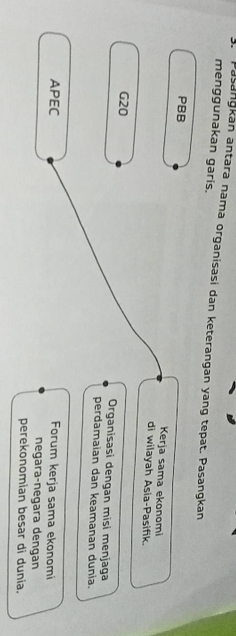 Pasangkan antara nama organisasi dan keterangan yang tepat. Pasangkan
menggunakan garis.
PBB
Kerja sama ekonomi
di wilayah Asia-Pasifik.
G20 Organisasi dengan misi menjaga
perdamaian dan keamanan dunia.
APEC Forum kerja sama ekonomi
negara-negara dengan
perekonomian besar di dunia.