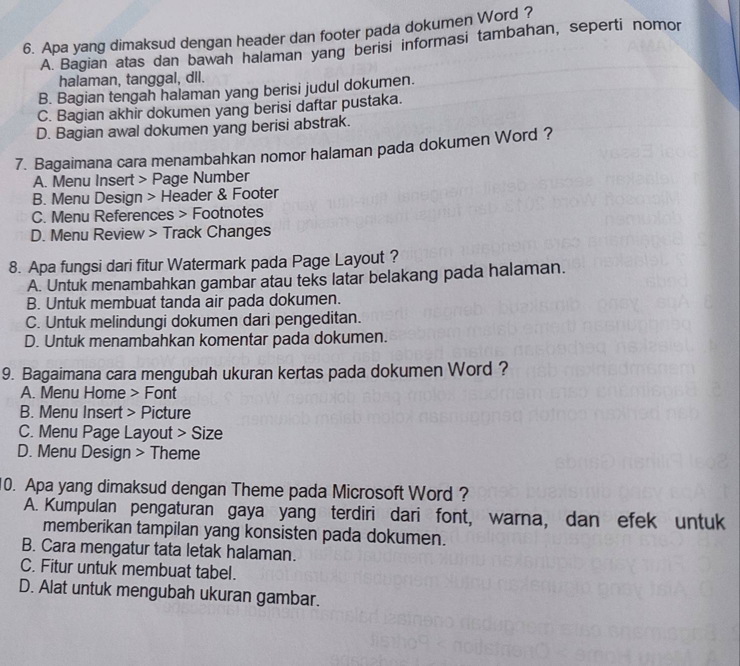 Apa yang dimaksud dengan header dan footer pada dokumen Word ?
A. Bagian atas dan bawah halaman yang berisi informasi tambahan, seperti nomor
halaman, tanggal, dll.
B. Bagian tengah halaman yang berisi judul dokumen.
C. Bagian akhir dokumen yang berisi daftar pustaka.
D. Bagian awal dokumen yang berisi abstrak.
7. Bagaimana cara menambahkan nomor halaman pada dokumen Word ?
A. Menu Insert > Page Number
B. Menu Design > Header & Footer
C. Menu References > Footnotes
D. Menu Review > Track Changes
8. Apa fungsi dari fitur Watermark pada Page Layout ?
A. Untuk menambahkan gambar atau teks latar belakang pada halaman.
B. Untuk membuat tanda air pada dokumen.
C. Untuk melindungi dokumen dari pengeditan.
D. Untuk menambahkan komentar pada dokumen.
9. Bagaimana cara mengubah ukuran kertas pada dokumen Word ?
A. Menu Home > Font
B. Menu Insert > Picture
C. Menu Page Layout > Size
D. Menu Design > Theme
10. Apa yang dimaksud dengan Theme pada Microsoft Word ?
A. Kumpulan pengaturan gaya yang terdiri dari font, warna, dan efek untuk
memberikan tampilan yang konsisten pada dokumen.
B. Cara mengatur tata letak halaman.
C. Fitur untuk membuat tabel.
D. Alat untuk mengubah ukuran gambar.