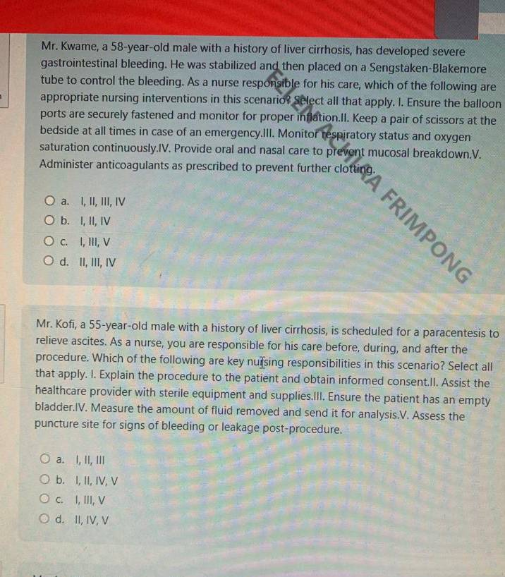 Mr. Kwame, a 58-year-old male with a history of liver cirrhosis, has developed severe
gastrointestinal bleeding. He was stabilized and then placed on a Sengstaken-Blakemore
tube to control the bleeding. As a nurse responsible for his care, which of the following are
appropriate nursing interventions in this scenario? Select all that apply. I. Ensure the balloon
ports are securely fastened and monitor for proper inflation.Il. Keep a pair of scissors at the
bedside at all times in case of an emergency.III. Monitor respiratory status and oxygen
saturation continuously.IV. Provide oral and nasal care to prevent mucosal breakdown.V.
Administer anticoagulants as prescribed to prevent further clotting.
a. I, II, III, IV
b. I, II, IV
FRI M PON
C. I, HI, V
d. II, III, IV
Mr. Kofi, a 55-year-old male with a history of liver cirrhosis, is scheduled for a paracentesis to
relieve ascites. As a nurse, you are responsible for his care before, during, and after the
procedure. Which of the following are key nursing responsibilities in this scenario? Select all
that apply. I. Explain the procedure to the patient and obtain informed consent.II. Assist the
healthcare provider with sterile equipment and supplies.III. Ensure the patient has an empty
bladder.IV. Measure the amount of fluid removed and send it for analysis.V. Assess the
puncture site for signs of bleeding or leakage post-procedure.
a. I, II, III
b. I, II, IV, V
c. I, III, V
d. II, IV, V