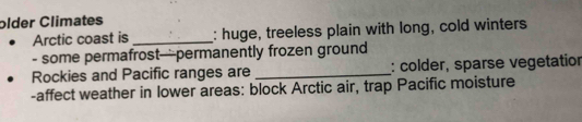 older Climates 
Arctic coast is _: huge, treeless plain with long, cold winters 
- some permafrost—permanently frozen ground 
Rockies and Pacific ranges are _: colder, sparse vegetatior 
-affect weather in lower areas: block Arctic air, trap Pacific moisture