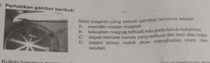 Perhatikan gambar berikut!
Sifat magnet yang sesuai gambar tersebut adalah
A. memiliki medan magnet
B. kekuatan magnet terkuat ada pada kutub-kutubnya
C. dapat menarik benda yang terbuat dari besi atau baja
D. dalam posisi netral akan menghadap utara dan
selatan
Kulkas biasar