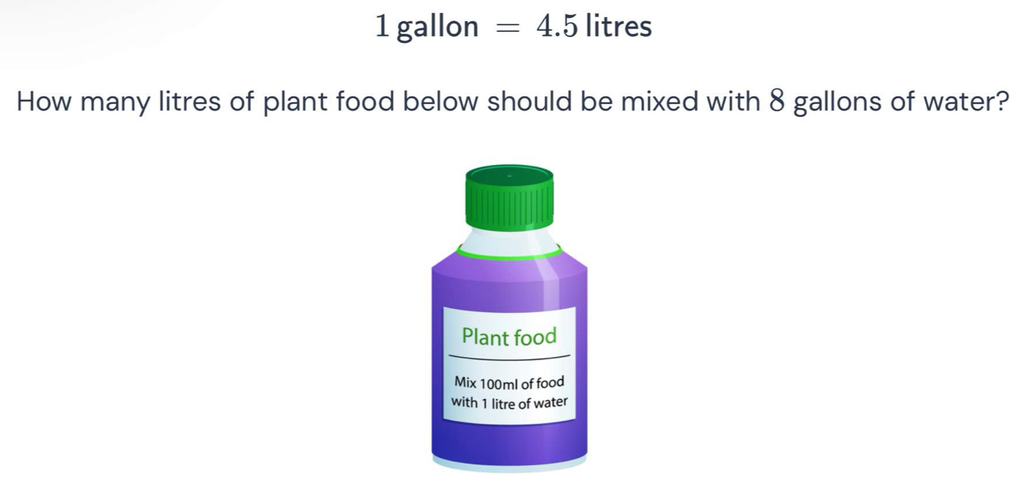 1 gallon =4.5 litres
How many litres of plant food below should be mixed with 8 gallons of water? 
Plant food 
Mix 100ml of food 
with 1 litre of water