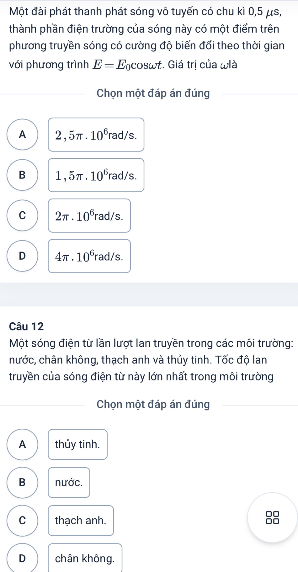 Một đài phát thanh phát sóng vô tuyến có chu kì 0,5 μs,
thành phần điện trường của sóng này có một điểm trên
phương truyền sóng có cường độ biến đổi theo thời gian
với phương trình E=E_0cos omega t :. Giá trị của ωlà
Chọn một đáp án đúng
A 2,5π .10^6rad/s.
B 1,5π .10^6rad/s.
C 2π · 10^6 rad/s
D 4π · 10^6 rad/s
Câu 12
Một sóng điện từ lần lượt lan truyền trong các môi trường:
hước, chân không, thạch anh và thủy tinh. Tốc độ lan
truyền của sóng điện từ này lớn nhất trong môi trường
Chọn một đáp án đúng
A thủy tinh.
B nước.
□□
C thạch anh. □□
D chân không.