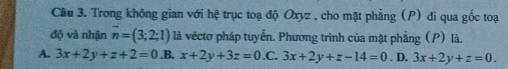 Trong không gian với hệ trục toạ độ Oxyz , cho mặt phẳng (P) đi qua gốc toại
độ và nhận vector n=(3;2;1) là véctơ pháp tuyển. Phương trình của mặt phẳng (P) là.
A. 3x+2y+z+2=0 .B. x+2y+3z=0 .C. 3x+2y+z-14=0. D. 3x+2y+z=0.