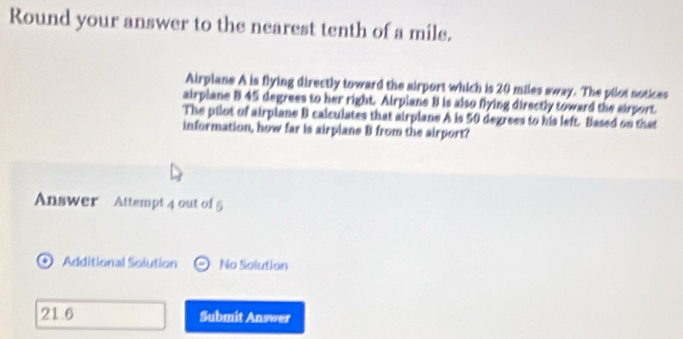 Round your answer to the nearest tenth of a mile. 
Airplane A is flying directly toward the airport which is 20 miles sway. The pilot notices 
airplane B 45 degrees to her right. Airpiane B is also flying directly toward the airport. 
The pilot of airplane B calculates that airplane A is 50 degrees to his left. Blased on that 
information, how far is airplans B from the airport? 
Answer Attempt 4 out of 5 
Additional Solution No Solution 
21 6 Submit Answer