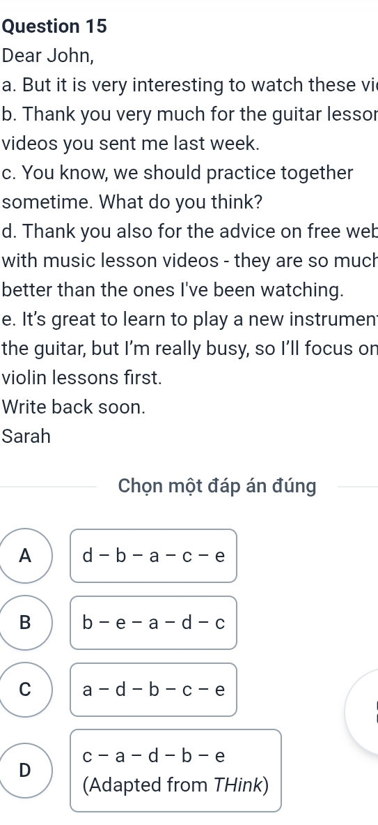 Dear John,
a. But it is very interesting to watch these vi
b. Thank you very much for the guitar lessor
videos you sent me last week.
c. You know, we should practice together
sometime. What do you think?
d. Thank you also for the advice on free web
with music lesson videos - they are so much
better than the ones I've been watching.
e. It's great to learn to play a new instrument
the guitar, but I’m really busy, so I’ll focus on
violin lessons first.
Write back soon.
Sarah
Chọn một đáp án đúng
A d-b-a-c-e
B b-e-a-d-c
C a-d-b-c-e
c-a-d-b-e
D
(Adapted from THink)