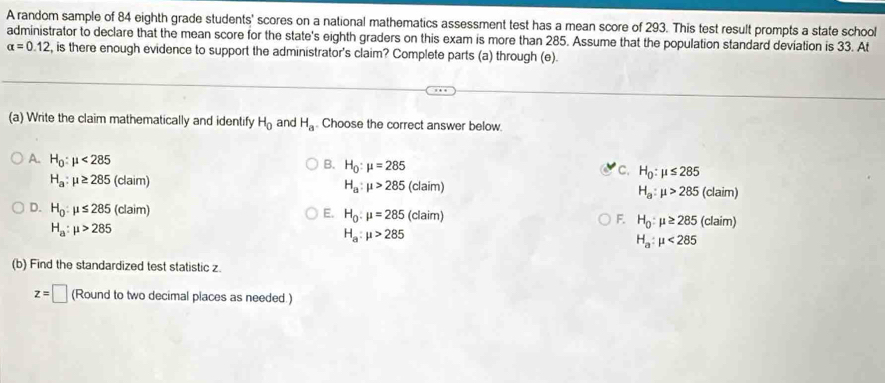 A random sample of 84 eighth grade students' scores on a national mathematics assessment test has a mean score of 293. This test result prompts a state school
administrator to declare that the mean score for the state's eighth graders on this exam is more than 285. Assume that the population standard deviation is 33. At
alpha =0.12 , is there enough evidence to support the administrator's claim? Complete parts (a) through (e).
(a) Write the claim mathematically and identify H_0 and H_a. Choose the correct answer below.
B. H_0:mu =285
C. H_0:mu ≤ 285
A. H_0:mu <285</tex> H_a:mu >285(claim)
H_a:mu ≥ 285(claim)
H_a:mu >285(claim)
D. H_0:mu ≤ 285 (claim)
E. H_0:mu =285(claim)
H_a:mu >285
F. H_0:mu ≥ 285 (claim)
H_a:mu >285
H_a:mu <285</tex> 
(b) Find the standardized test statistic z.
z=□ (Round to two decimal places as needed.)