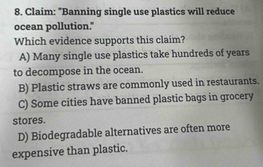 Claim: "Banning single use plastics will reduce
ocean pollution."
Which evidence supports this claim?
A) Many single use plastics take hundreds of years
to decompose in the ocean.
B) Plastic straws are commonly used in restaurants.
C) Some cities have banned plastic bags in grocery
stores.
D) Biodegradable alternatives are often more
expensive than plastic.