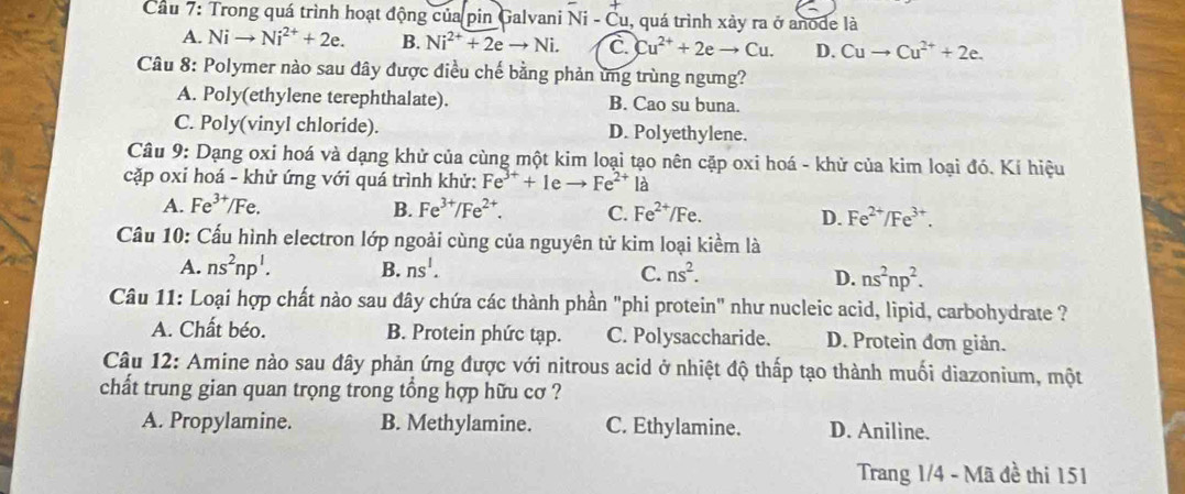 Cầu 7: Trong quá trình hoạt động của pin Galvani Ni-Cu 1, quá trình xảy ra ở anode là
A. Ni Ni^(2+)+2e. B. Ni^(2+)+2eto Ni. C Cu^(2+)+2eto Cu. D. Cuto Cu^(2+)+2e.
Câu 8: Polymer nào sau đây được điều chế bằng phản ứng trùng ngưng?
A. Poly(ethylene terephthalate). B. Cao su buna.
C. Poly(vinyl chloride). D. Polyethylene.
Câu 9: Dạng oxi hoá và dạng khử của cùng một kim loại tạo nên cặp oxi hoá - khử của kim loại đó. Kí hiệu
cặp oxỉ hoá - khử ứng với quá trình khử: Fe^(3+)+1eto Fe^(2+)1 à
A. Fe^(3+) IF e B. Fe^(3+)/Fe^(2+). C. Fe^(2+)/Fe. D. Fe^(2+)/Fe^(3+).
Cầu 10: Cấu hình electron lớp ngoài cùng của nguyên tử kim loại kiểm là
A. ns^2np^1. B. ns^1. C. ns^2. D. ns^2np^2.
Câu 11: Loại hợp chất nào sau đây chứa các thành phần "phi protein" như nucleic acid, lipid, carbohydrate ?
A. Chất béo. B. Protein phức tạp. C. Polysaccharide. D. Protein đơn giản.
Câu 12: Amine nào sau đây phản ứng được với nitrous acid ở nhiệt độ thấp tạo thành muối diazonium, một
chất trung gian quan trọng trong tổng hợp hữu cơ ?
A. Propylamine. B. Methylamine. C. Ethylamine. D. Aniline.
Trang 1/4 - Mã đề thi 151