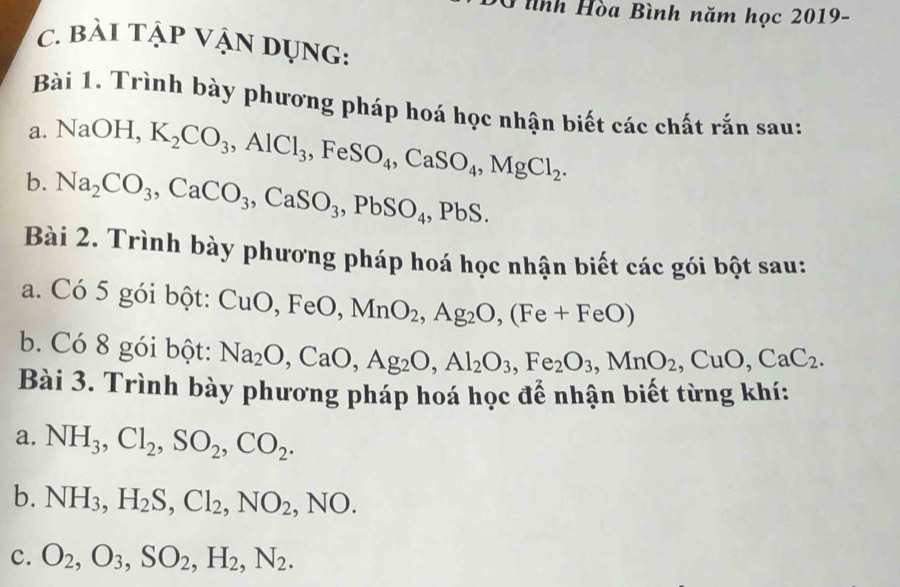 ình Hòa Bình năm học 2019- 
c. bài tập VậN dụng: 
Bài 1. Trình bày phương pháp hoá học nhận biết các chất rắn sau: 
a. NaOH, K_2CO_3, AlCl_3.1 e SO_4, CaSO_4, MgCl_2. 
b. Na_2CO_3, CaCO_3, CaSO_3, PbSO_4, PbS. 
Bài 2. Trình bày phương pháp hoá học nhận biết các gói bột sau: 
a. Có 5 gói bột: CuO, FeO, MnO_2, Ag_2O, (Fe+FeO)
b. Có 8 gói bột: Na_2O, CaO, Ag_2O, Al_2O_3, Fe_2O_3, MnO_2, CuO, CaC_2. 
Bài 3. Trình bày phương pháp hoá học để nhận biết từng khí: 
a. NH_3, Cl_2, SO_2, CO_2. 
b. NH_3, H_2S, Cl_2, NO_2,NO. 
c. O_2, O_3, SO_2, H_2, N_2.