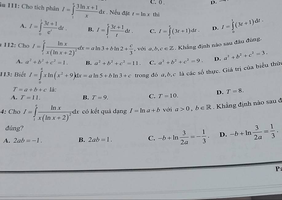 C. 0 . D.
âu 111: Cho tích phân I=∈tlimits _1^(efrac 3ln x+1)xdx. Nếu đặt t=ln x thì
A. I=∈tlimits _0^(1frac 3t+1)e^tdt. B. I=∈tlimits _1^(efrac 3t+1)tdt. C. I=∈tlimits^e(3t+1)dt. D. I=∈tlimits _0^(1(3t+1)dt.
112: Cho I=∈tlimits _1^efrac ln x)x(ln x+2)^2dx=aln 3+bln 2+ c/3  , với a,b,c∈ Z. Khẳng định nào sau đâu đúng.
A. a^2+b^2+c^2=1. B. a^2+b^2+c^2=11. C. a^2+b^2+c^2=9. D. a^2+b^2+c^2=3.
113: Biết I=∈tlimits _0^(4xln (x^2)+9)dx=aln 5+bln 3+c trong đó a,b,c là các số thực. Giá trị của biểu thức
T=a+b+c là:
D. T=8.
A. T=11. B. T=9.
C. T=10.
4: Cho I=∈tlimits _1^(efrac ln x)x(ln x+2)^2dx có kết quả dạng I=ln a+b với a>0,b∈ R Khẳng định nào sau đ
đúng?
A. 2ab=-1. B. 2ab=1.
C. -b+ln  3/2a =- 1/3 . D. -b+ln  3/2a = 1/3 .
P