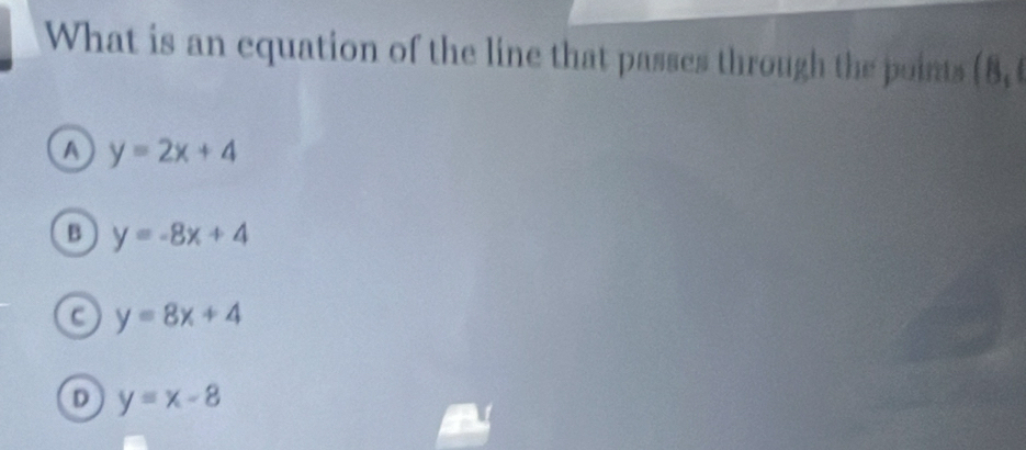 What is an equation of the line that passes through the points (8,
a y=2x+4
B y=-8x+4
C y=8x+4
D y=x-8