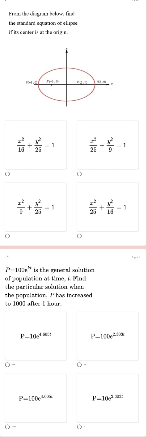 From the diagram below, find
the standard equation of ellipse
if its center is at the origin.
V(-5,_ 0) F(-3,0) F(3 ,0) V(5,0)
 x^2/16 + y^2/25 =1
 x^2/25 + y^2/9 =1
 x^2/9 + y^2/25 =1
 x^2/25 + y^2/16 =1....
1 point
P=100e^(kt) is the general solution
of population at time, t. Find
the particular solution when
the population, Phas increased
to 1000 after 1 hour.
P=10e^(4.605t)
P=100e^(2.303t)
P=100e^(4.605t)
P=10e^(2.303t)