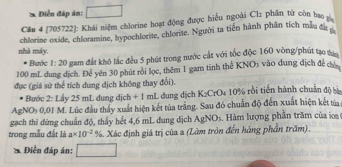 Điền đáp án: _  ^ 
Câu 4 [705722]: Khái niệm chlorine hoạt động được hiểu ngoài Cl2 phân tử còn bao gồn 
chlorine oxide, chloramine, hypochlorite, chlorite. Người ta tiến hành phân tích mẫu đất 
nhà máy. 
Bước 1:20 gam đất khô lắc đều 5 phút trong nước cất với tốc độc 160 vòng/phút tạo thàn
100 mL dung dịch. Đề yên 30 phút rồi lọc, thêm 1 gam tinh thể KNO3 vào dung dịch đề chống 
đục (giả sử thể tích dung dịch không thay đổi). 
Bước 2: Lấy 25 mL dung dịch + 1 mL dung dịch K₂CrO4 10% rồi tiến hành chuẩn độ bản 
AgNO₃ 0,01 M. Lúc đầu thấy xuất hiện kết tủa trắng. Sau đó chuẩn độ đến xuất hiện kết tủa 
gạch thì dừng chuẩn độ, thấy hết 4,6 mL dung dịch AgNO3. Hàm lượng phần trăm của ion 
trong mẫu đất là a* 10^(-2)%. Xác định giá trị của a (Làm tròn đến hàng phần trăm). 
& Điền đáp án: