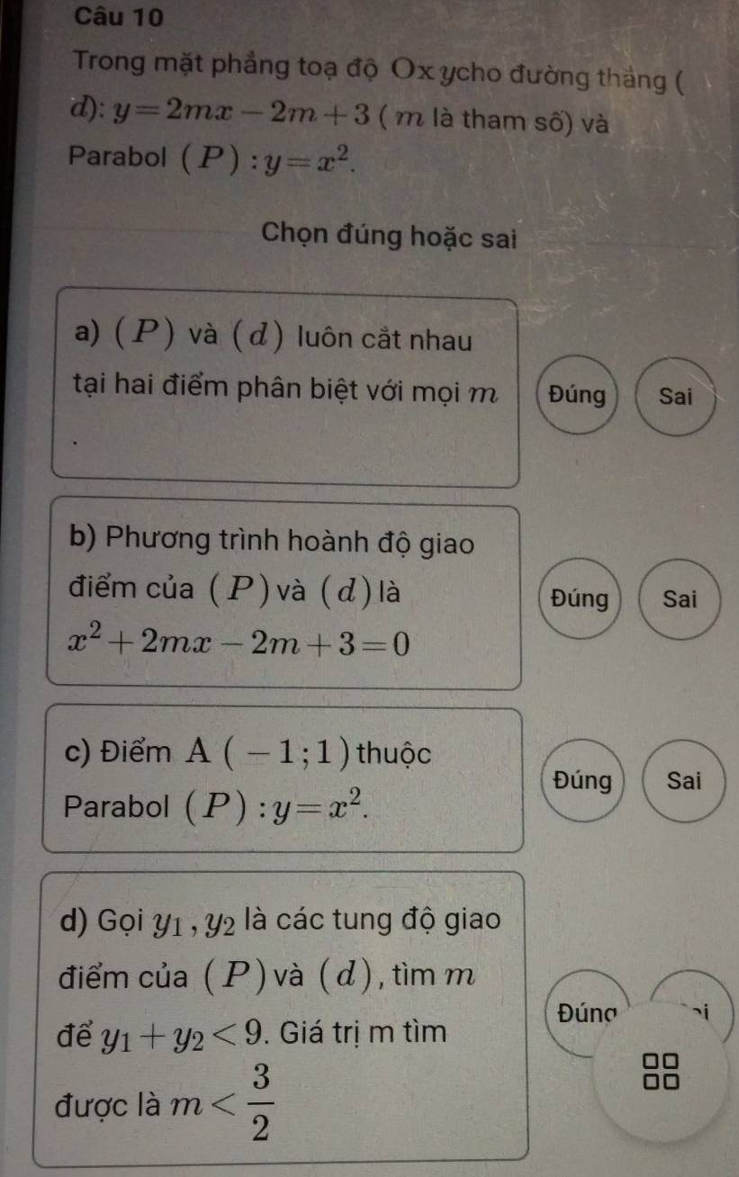 Trong mặt phẳng toạ độ Ox ycho đường thắng ( 
d): y=2mx-2m+3 ( m là tham số) và 
Parabol (P):y=x^2. 
Chọn đúng hoặc sai 
a) ( P) và ( d) luôn cắt nhau 
tại hai điểm phân biệt với mọi m Đúng Sai 
b) Phương trình hoành độ giao 
điểm của (P)và (d) là Đúng Sai
x^2+2mx-2m+3=0
c) Điểm A(-1;1) thuộc 
Đúng Sai 
Parabol (P):y=x^2. 
d) Gọi Y1 , y2 là các tung độ giao 
điểm của ( P) và ( d), tìm m 
Đúng ¬i 
để y_1+y_2<9</tex> . Giá trị m tìm 
được là m