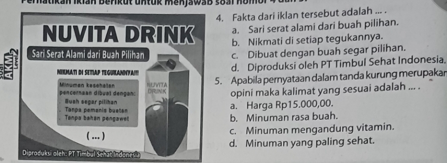 hatikan Ikian berikut untuk menjawab soal hom t 
4. Fakta dari iklan tersebut adalah ... .
a. Sari serat alami dari buah pilihan.
b. Nikmati di setiap tegukannya.
c. Dibuat dengan buah segar pilihan.
d. Diproduksi oleh PT Timbul Sehat Indonesia.
5. Apabila pernyataan dalam tanda kurung merupakan
opini maka kalimat yang sesuai adalah ... .
a. Harga Rp15.000,00.
b. Minuman rasa buah.
c. Minuman mengandung vitamin.
d. Minuman yang paling sehat.