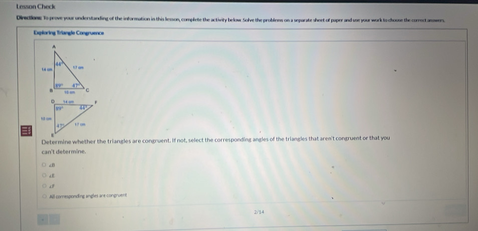 Lesson Check
Directione: To prove your understanding of the information in this lesson, complete the activity below. Solve the problems on a separate sheet of paper and use your work to choose the correct answers,
Expioring Triangle Congruence
Determine whether the triangles are congruent. If not, select the corresponding angles of the triangles that aren't congruent or that you
can't determine.
∠B
∠E
∠F
All corresponding angles are congruent
. 2/14