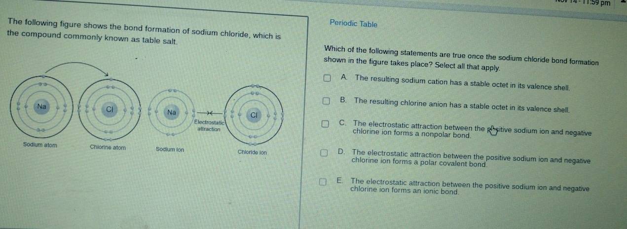 4º 11:59 pm
Periodic Table
The following figure shows the bond formation of sodium chloride, which is
the compound commonly known as table salt. Which of the following statements are true once the sodium chloride bond formation
shown in the figure takes place? Select all that apply.
A. The resulting sodium cation has a stable octet in its valence shell.
B. The resulting chlorine anion has a stable octet in its valence shell.
C. The electrostatic attraction between the phsitive sodium ion and negative
chlorine ion forms a nonpolar bond.
chlorine ion forms a polar covalent bond
D. The electrostatic attraction between the positive sodium ion and negative
E. The electrostatic attraction between the positive sodium ion and negative
chlorine ion forms an ionic bond.