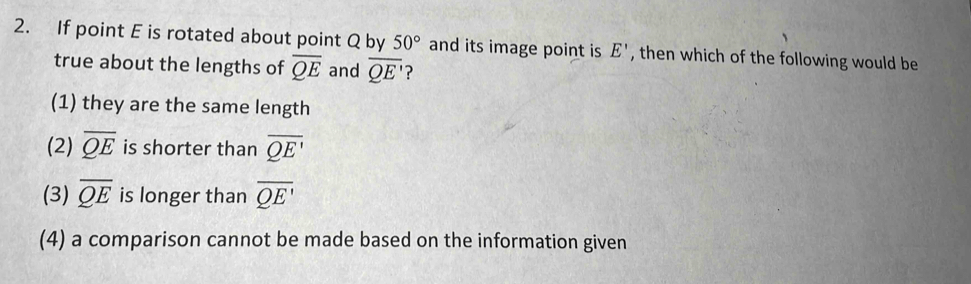 If point E is rotated about point Q by 50° and its image point is E' , then which of the following would be
true about the lengths of overline QE and overline QE' ?
(1) they are the same length
(2) overline QE is shorter than overline QE'
(3) overline QE is longer than overline QE'
(4) a comparison cannot be made based on the information given