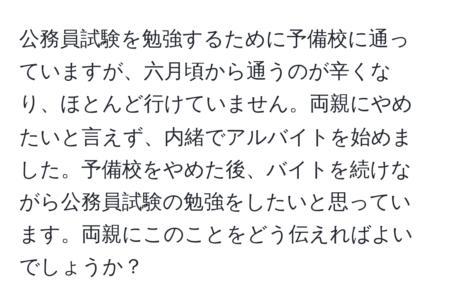 公務員試験を勉強するために予備校に通っていますが、六月頃から通うのが辛くなり、ほとんど行けていません。両親にやめたいと言えず、内緒でアルバイトを始めました。予備校をやめた後、バイトを続けながら公務員試験の勉強をしたいと思っています。両親にこのことをどう伝えればよいでしょうか？