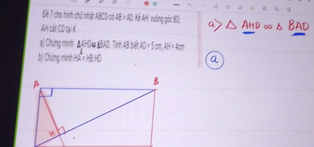 4 4 
Đệ 7 cho hình chữ nhật ABCD có AB > AD Kẻ AH vuồng góc BD
AH cắt CD taại k 
a) Chứng minh ΔAHD∞ ΔBAD. Tinh AB biết 
b) Chứng minh