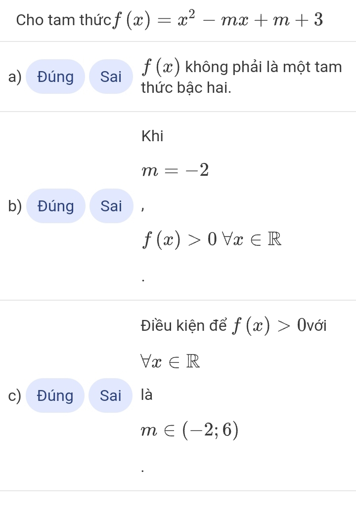 Cho tam thức f(x)=x^2-mx+m+3
a) Đúng Sai f(x) không phải là một tam 
thức bậc hai. 
Khi
m=-2
b) Đúng Sai
f(x)>0forall x∈ R
Điều kiện để f(x)>0 với
forall x∈ R
c) Đúng Sai là
m∈ (-2;6)