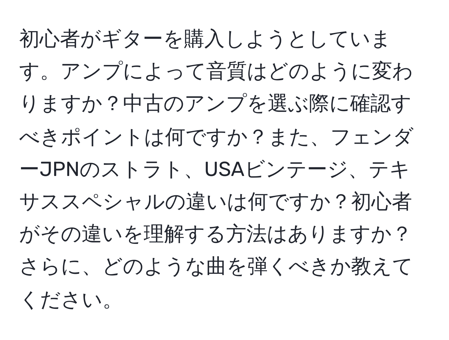 初心者がギターを購入しようとしています。アンプによって音質はどのように変わりますか？中古のアンプを選ぶ際に確認すべきポイントは何ですか？また、フェンダーJPNのストラト、USAビンテージ、テキサススペシャルの違いは何ですか？初心者がその違いを理解する方法はありますか？さらに、どのような曲を弾くべきか教えてください。