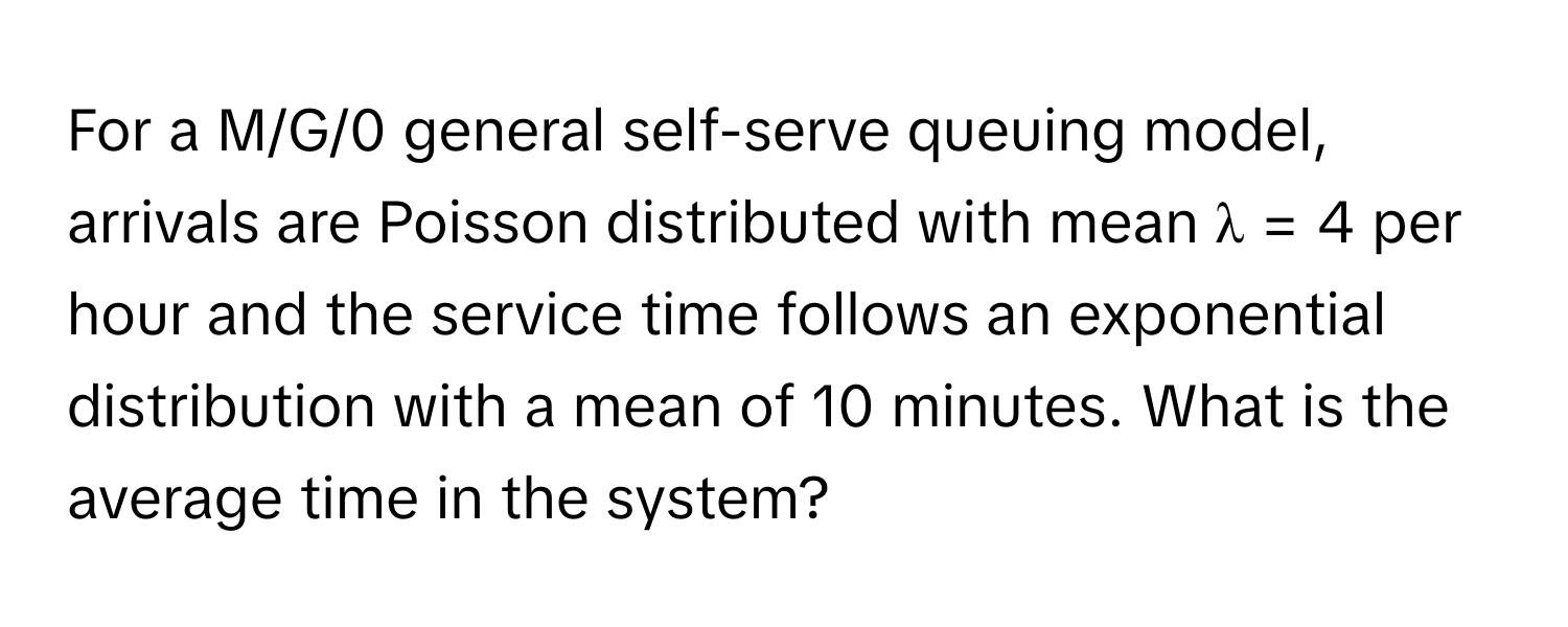 For a M/G/0 general self-serve queuing model, arrivals are Poisson distributed with mean λ = 4 per hour and the service time follows an exponential distribution with a mean of 10 minutes. What is the average time in the system?