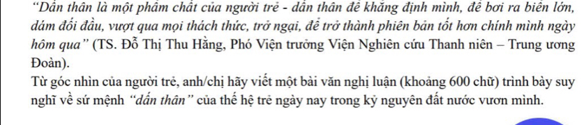 Dân thân là một phâm chất của người trẻ - dân thân đê khăng định mình, đê bơi ra biên lớn, 
đám đối đầu, vượt qua mọi thách thức, trở ngại, để trở thành phiên bản tốt hơn chính mình ngày 
hôm qua'' (TS. Đỗ Thị Thu Hằng, Phó Viện trưởng Viện Nghiên cứu Thanh niên - Trung ương 
Đoàn). 
Từ góc nhìn của người trẻ, anh/chị hãy viết một bài văn nghị luận (khoảng 600 chữ) trình bảy suy 
nghĩ về sứ mệnh “dấn thân” của thế hệ trẻ ngày nay trong kỷ nguyên đất nước vươn mình.