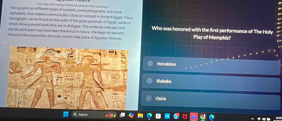 Use the information below to answer the question.
Hieroglyphs are different types of symbols, some pictographic and some
alphabetic, that helped communicate a story or concept in Ancient Egypt. These
hieroglyphs can be found on the walls of the great pyramids of Egypt, some of
which show pyramid texts that are in dialogue. This evidence indicates that Who was honored with the first performance of The Holy
stories portrayed may have been theatrical in nature. We begin to see with
historical documentation dramatic events take place at Egyptian festivals. Play of Memphis?
Herodotus
Shabaka
Osiris
Search