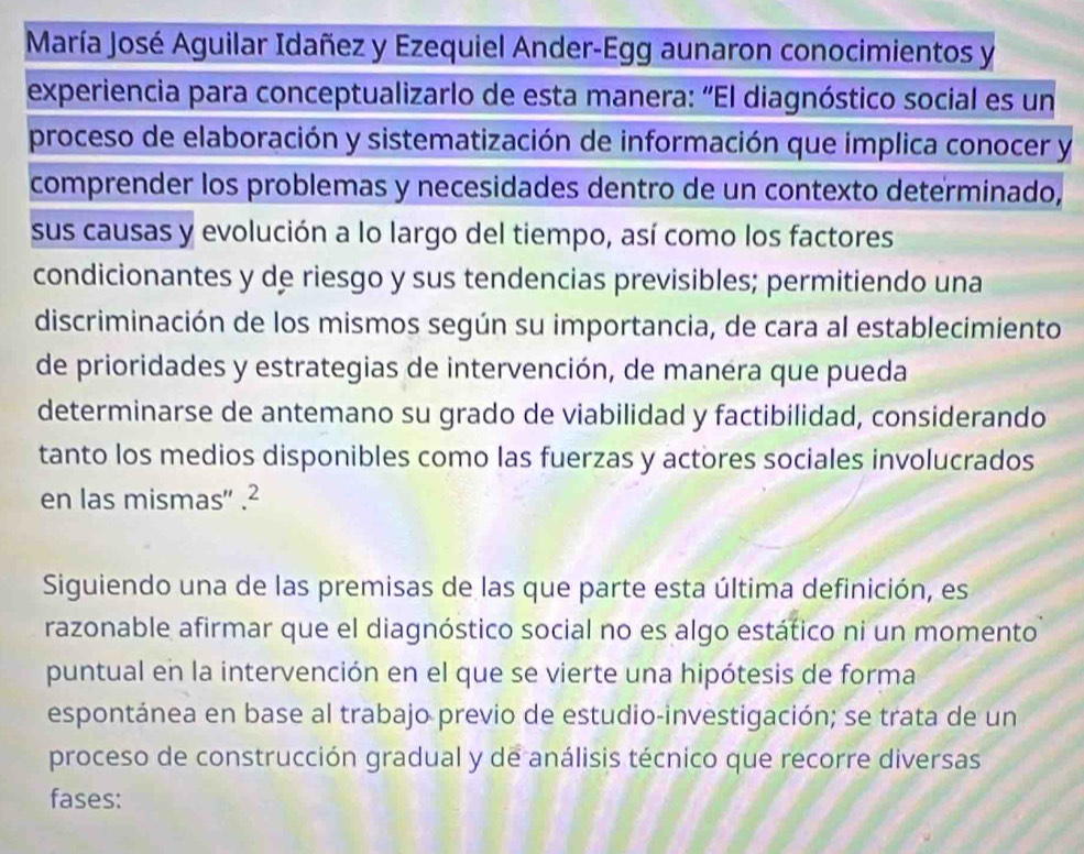 María José Aguilar Idañez y Ezequiel Ander-Egg aunaron conocimientos y 
experiencia para conceptualizarlo de esta manera: “El diagnóstico social es un 
proceso de elaboración y sistematización de información que implica conocer y 
comprender los problemas y necesidades dentro de un contexto determinado, 
sus causas y evolución a lo largo del tiempo, así como los factores 
condicionantes y de riesgo y sus tendencias previsibles; permitiendo una 
discriminación de los mismos según su importancia, de cara al establecimiento 
de prioridades y estrategias de intervención, de manera que pueda 
determinarse de antemano su grado de viabilidad y factibilidad, considerando 
tanto los medios disponibles como las fuerzas y actores sociales involucrados 
en las mismas'' .² 
Siguiendo una de las premisas de las que parte esta última definición, es 
razonable afirmar que el diagnóstico social no es algo estático ni un momento 
puntual en la intervención en el que se vierte una hipótesis de forma 
espontánea en base al trabajo previo de estudio-investigación; se trata de un 
proceso de construcción gradual y de análisis técnico que recorre diversas 
fases: