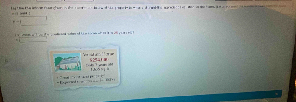 Use the information given in the description below of the property to write a straight-line appreciation equation for the house. (Let x represent the numbene yas sme th han
was built.)
y=□
(b) What will be the predicted value of the home when it is 25 years old?
□ 
Vacation Home
$254,000
Only 2 years old
1.635 sq. ft
Great investment property
Expected to appreciate $4.000/yr