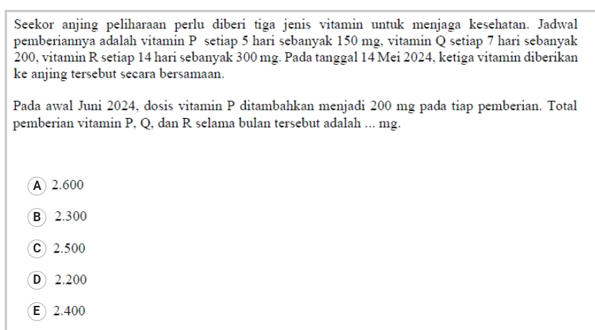 Seekor anjing peliharaan perlu diberi tiga jenis vitamin untuk menjaga kesehatan. Jadwal
pemberiannya adalah vitamin P setiap 5 hari sebanyak 150 mg, vitamin Q setiap 7 hari sebanyak
200, vitamin R setiap 14 hari sebanyak 300 mg. Pada tanggal 14 Mei 2024, ketiga vitamin diberikan
ke anjing tersebut secara bersamaan.
Pada awal Juni 2024, dosis vitamin P ditambahkan menjadi 200 mg pada tiap pemberian. Total
pemberian vitamin P, Q, dan R selama bulan tersebut adalah ... mg.
A 2.600
B) 2.300
C) 2.500
D 2.200
E) 2.400