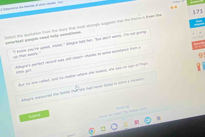 Determine the themes of short stories 9UH
Video 
answered
171
Time
elapsed
Select the quotation from the story that most strongly suggests that the theme is Even the
smartest people need help sometimes.
01 48

Smart$o out of 10
"I know you're upset, Violet," Allegra told her, "but don't worry. I'm not giving up that easily."
9'
Allegra's perfect record was still intact--thanks to some assistance from a little girl.
I
But no one called, and no matter where she looked, she saw no sign of Pogo.
Allegra reassured the family that she had never failed to solve a mystery.
Submit
Done for now? Try these next: Next up
Desk 1