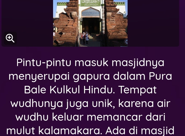 Pintu-pintu masuk masjidnya 
menyerupai gapura dalam Pura 
Bale Kulkul Hindu. Tempat 
wudhunya juga unik, karena air 
wudhu keluar memancar dari 
mulut kalamakara. Ada di masjid