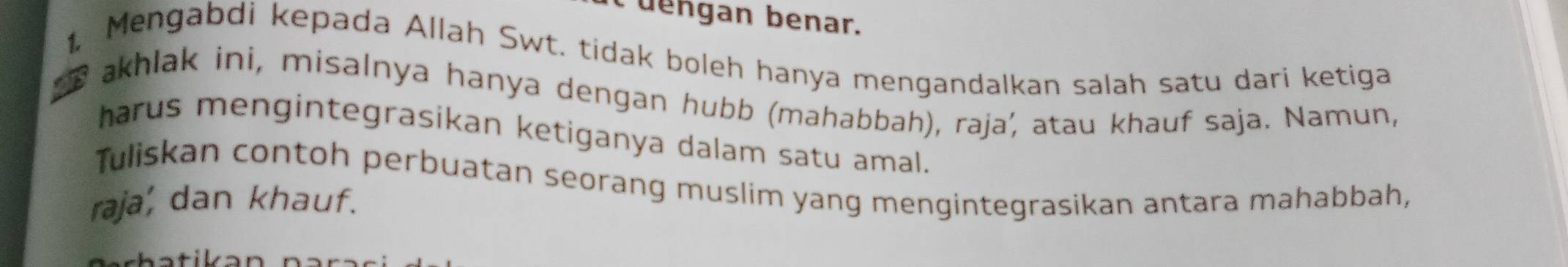 uen gan benar. 
1, Mengabdi kepada Allah Swt. tidak boleh hanya mengandalkan salah satu dari ketiga 
akhlak ini, misalnya hanya dengan hubb (mahabbah), raja’, atau khauf saja. Namun, 
harus mengintegrasikan ketiganya dalam satu amal. 
Tuliskan contoh perbuatan seorang muslim yang mengintegrasikan antara mahabbah, 
raja, dan khauf.