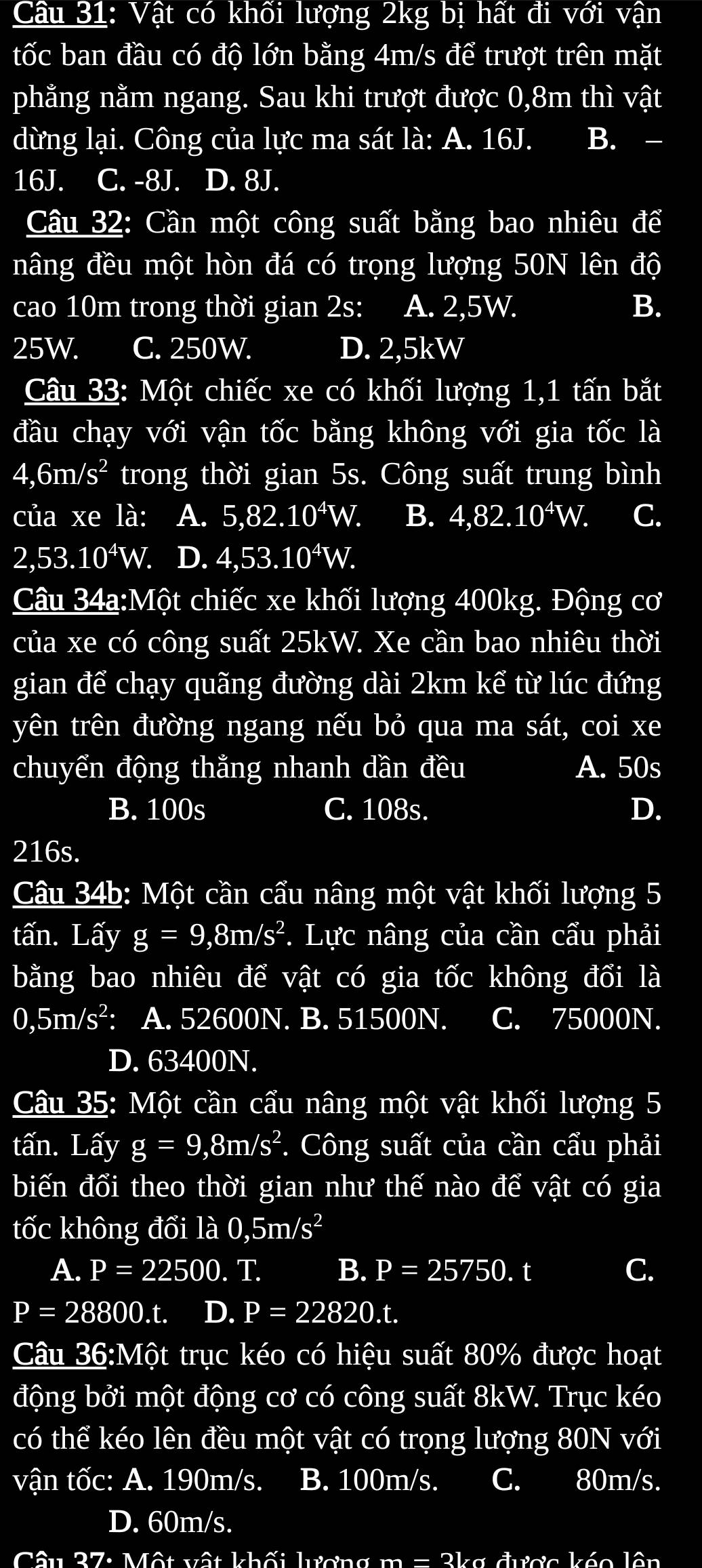 Cầu 31: Vật có khối lượng 2kg bị hất đi với vận
tốc ban đầu có độ lớn bằng 4m/s để trượt trên mặt
phằng nằm ngang. Sau khi trượt được 0,8m thì vật
dừng lại. Công của lực ma sát là: A. 16J. B. -
16J. C. -8J. D. 8J.
Câu 32: Cần một công suất bằng bao nhiêu để
nâng đều một hòn đá có trọng lượng 50N lên độ
cao 10m trong thời gian 2s: A. 2,5W. B.
25W. C. 250W. D. 2,5kW
Câu 33: Một chiếc xe có khối lượng 1,1 tấn bắt
đầu chạy với vận tốc bằng không với gia tốc là
4,6m/s^2 trong thời gian 5s. Công suất trung bình
của xe là: A. 5,82.10^4W. B. 4,82.10^4W. C.
2,53.10^4W. D. 4,53.10^4W.
Câu 34a:Một chiếc xe khối lượng 400kg. Động cơ
của xe có công suất 25kW. Xe cần bao nhiêu thời
gian để chạy quãng đường dài 2km kể từ lúc đứng
yên trên đường ngang nếu bỏ qua ma sát, coi xe
chuyển động thằng nhanh dần đều A. 50s
B. 100s C. 108s. D.
216s.
Câu 34b: Một cần cẩu nâng một vật khối lượng 5
tấn. Lấy g=9,8m/s^2 *.  Lực nâng của cần cẩu phải
bằng bao nhiêu để vật có gia tốc không đổi là
0,5m/s^2 : A. 52600N. B. 51500N. C. 75000N.
D. 63400N.
Câu 35: Một cần cầu nâng một vật khối lượng 5
tấn. Lấy g=9,8m/s^2. Công suất của cần cẩu phải
biến đổi theo thời gian như thế nào để vật có gia
tốc không đổi là 0,5m/s^2
A. P=22500. T. B. P=25750.t C.
P=28800.t. D. P=22820.t.
Câu 36:Một trục kéo có hiệu suất 80% được hoạt
động bởi một động cơ có công suất 8kW. Trục kéo
có thể kéo lên đều một vật có trọng lượng 80N với
vận tốc: A. 190m/s. B. 100m/s. C. 80m/s.
D. 60m/s.
lâu 37: Một vật được káo lên