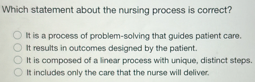 Which statement about the nursing process is correct?
It is a process of problem-solving that guides patient care.
It results in outcomes designed by the patient.
It is composed of a linear process with unique, distinct steps.
It includes only the care that the nurse will deliver.