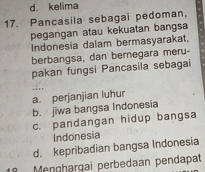 d. kelima
17. Pancasila sebagai pedoman,
pegangan atau kekuatan bangsa
Indonesia dalam bermasyarakat,
berbangsa, dan bernegara meru-
pakan fungsi Pancasila sebagai
a. perjanjian luhur
b. jiwa bangsa Indonesia
c. pandangan hidup bangsa
Indonesia
d. kepribadian bangsa Indonesia
18 Menghargai perbedaan pendapat