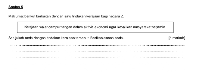 Soalan 5 
Maklumat berikut berkaitan dengan satu tindakan kerajaan bagi negara Z. 
Kerajaan wajar campur tangan dalam aktiviti ekonomi agar kebajikan masyarakat terjamin. 
Setujukah anda dengan tindakan kerajaan tersebut. Berikan alasan anda. [5 markah] 
_ 
_ 
_ 
_ 
_