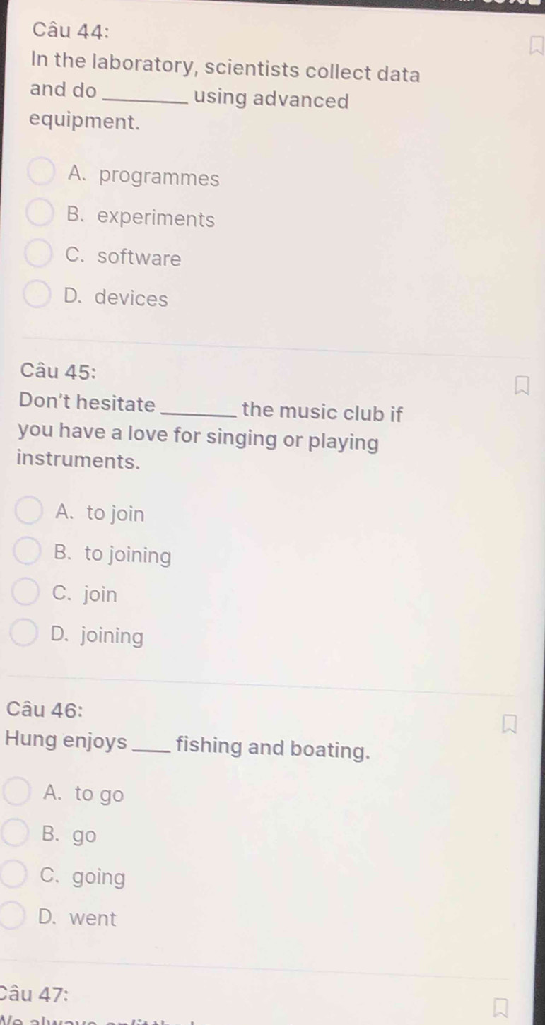 In the laboratory, scientists collect data
and do_ using advanced
equipment.
A. programmes
B. experiments
C. software
D. devices
Câu 45:
Don’t hesitate _the music club if
you have a love for singing or playing
instruments.
A. to join
B. to joining
C. join
D. joining
Câu 46:
Hung enjoys _fishing and boating.
A. to go
B. go
C. going
D. went
Câu 47: