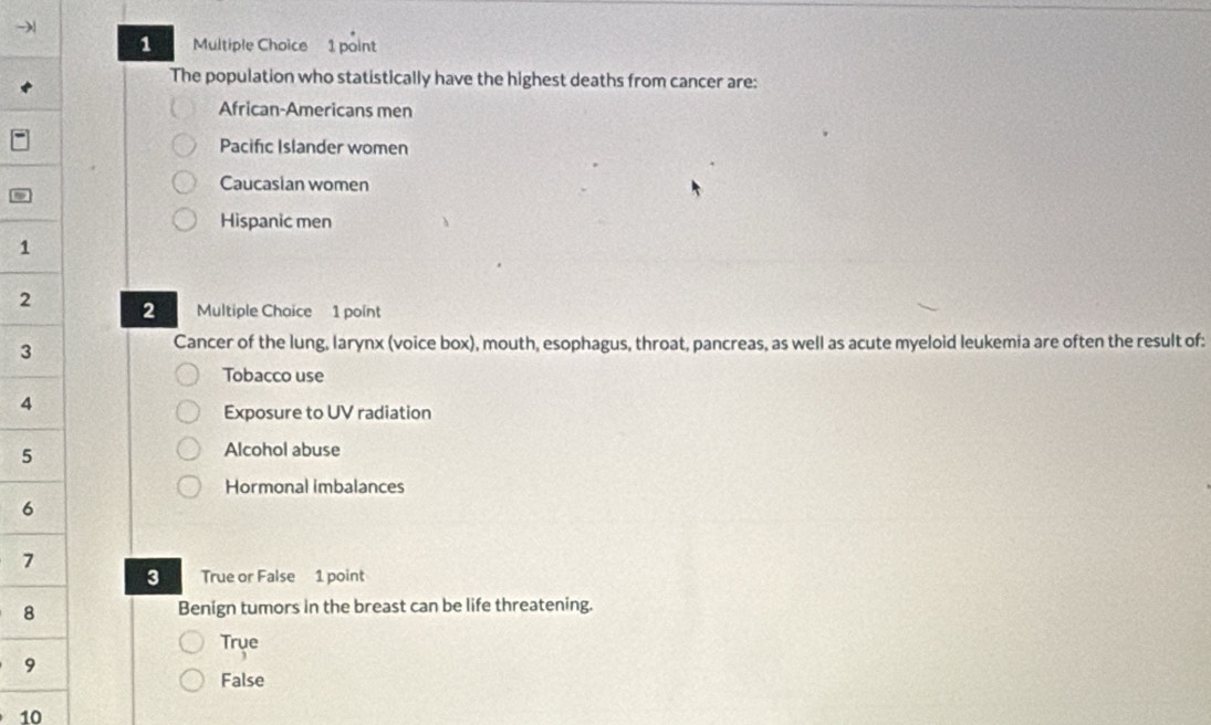 The population who statistically have the highest deaths from cancer are:
African-Americans men
Pacific Islander women
Caucasian women
Hispanic men
1
2 2 Multiple Chaice 1 point
3
Cancer of the lung, larynx (voice box), mouth, esophagus, throat, pancreas, as well as acute myeloid leukemia are often the result of:
Tobacco use
4
Exposure to UV radiation
5
Alcohol abuse
Hormonal imbalances
6
7
True or False 1 point
8 Benign tumors in the breast can be life threatening.
Trye
9
False
10