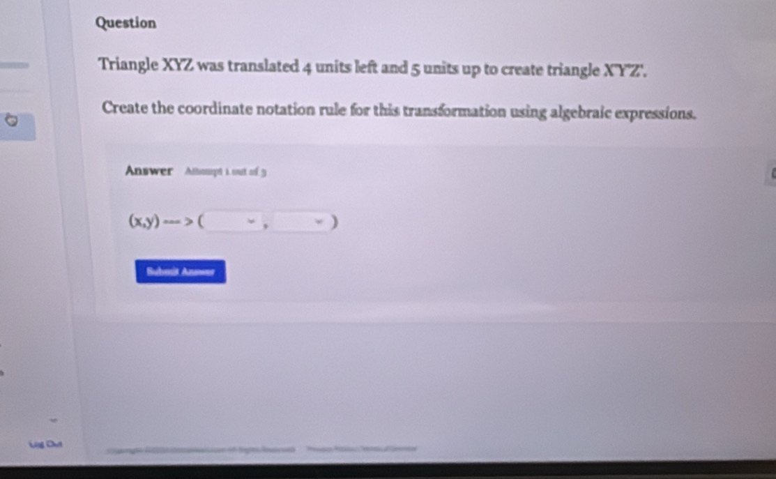 Question 
Triangle XYZ was translated 4 units left and 5 units up to create triangle X'Y'Z'. 
Create the coordinate notation rule for this transformation using algebraic expressions. 
Answer Attoupt i out of 3
(x,y)to (□ ,□ )
Bubmit Answer 
Utg Du