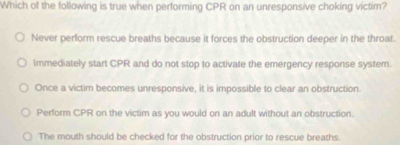 Which of the following is true when performing CPR on an unresponsive choking victim?
Never perform rescue breaths because it forces the obstruction deeper in the throat.
Immediately start CPR and do not stop to activate the emergency response system.
Once a victim becomes unresponsive, it is impossible to clear an obstruction.
Perform CPR on the victim as you would on an adult without an obstruction.
The mouth should be checked for the obstruction prior to rescue breaths.