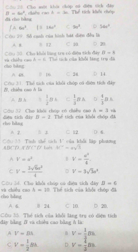 Cầu 28. Cho một khôi chóp có diện tích đây
B=6a^2 , chiều cao h=3a Thể tích khối chóp
dā cho bǎng
/A 6a^3. iB18a^3 C 9a^3. D 54a^3.
Câu 29. Số cạnh của hình bát diện đều là
A. 8. B 12. C 10. D. 20.
Còu 30. Cho khối lăng trụ có diện tích đây B=8
và chiều cao h=6 1 Thể tích của khối lãng trụ đã
cho bǎng:
A 48. □ 16. C. 24. 14.
Cầu 31. Thể tích của khối chóp có diện tích đẩy
B, chiều cao h là
A B h B  1/2 Bh C  1/3 Bh. D  4/3 Bh.
Cầu 32. Cho khối chóp có chiều cao h=3 và
diện tích đáy B=2 Thể tích của khối chóp đã
cho bǎng
A 2. B 3. C 12. D 6.
Cầu 33: Tính thể tích V của khối lập phương
ABC'D A'B'C'D' biét AC'=asqrt(3)
A V=a^3. B V= a^3/4 .
C V= 3sqrt(6)a^3/4  D V=3sqrt(3)a^3.
Cầu 34. Cho khối chóp có diện tích đáy B=6
và chiều cao h=10 Thể tích của khối chóp đã
cho bằng
A 6. B 24. C 10. D 20.
Câu 35. Thể tích của khối lăng trụ có diện tích
đáy bằng B và chiều cao bằng h là:
A V=Bh. B V= 1/3 Bh.
C V= 1/2 Bh. D V= 4/3 Bh.